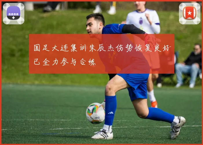 国足大连集训朱辰杰伤势恢复良好已全力参与合练