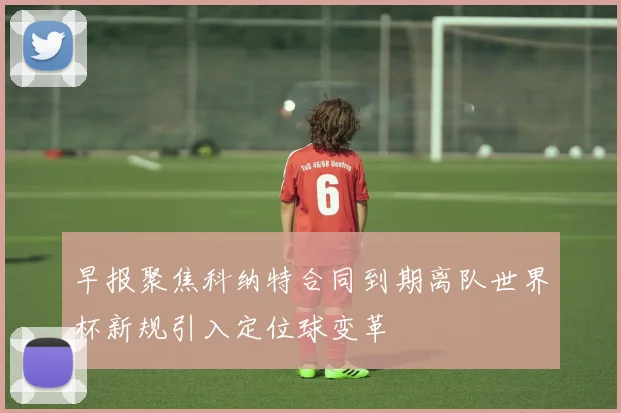早报聚焦科纳特合同到期离队世界杯新规引入定位球变革