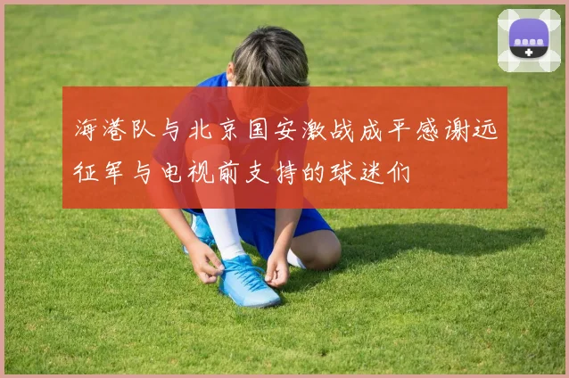 海港队与北京国安激战成平感谢远征军与电视前支持的球迷们