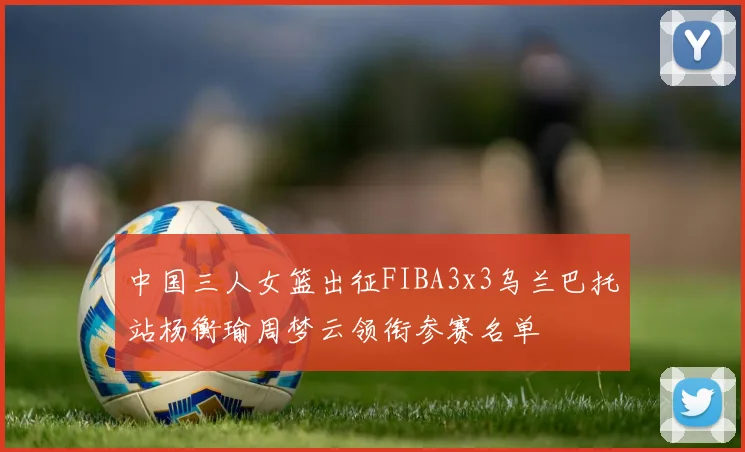 中国三人女篮出征FIBA3x3乌兰巴托站杨衡瑜周梦云领衔参赛名单