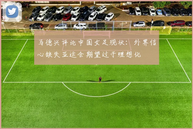 马德兴评论中国女足现状：外界信心缺失亚运会期望过于理想化