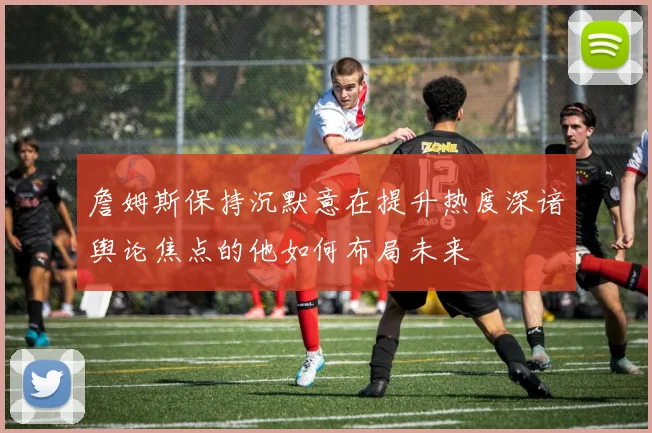 詹姆斯保持沉默意在提升热度深谙舆论焦点的他如何布局未来