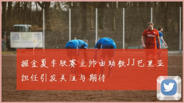 掘金夏季联赛主帅由助教JJ巴里亚担任引发关注与期待