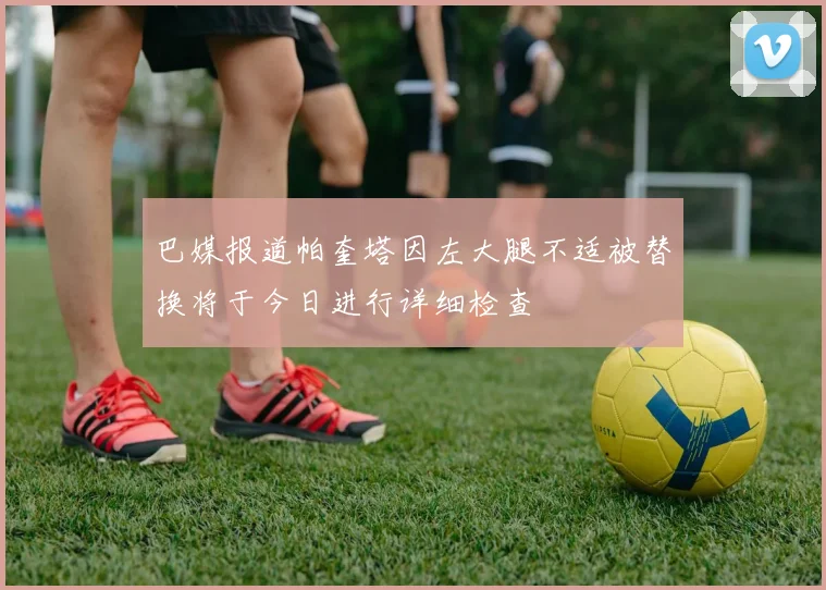 巴媒报道帕奎塔因左大腿不适被替换将于今日进行详细检查