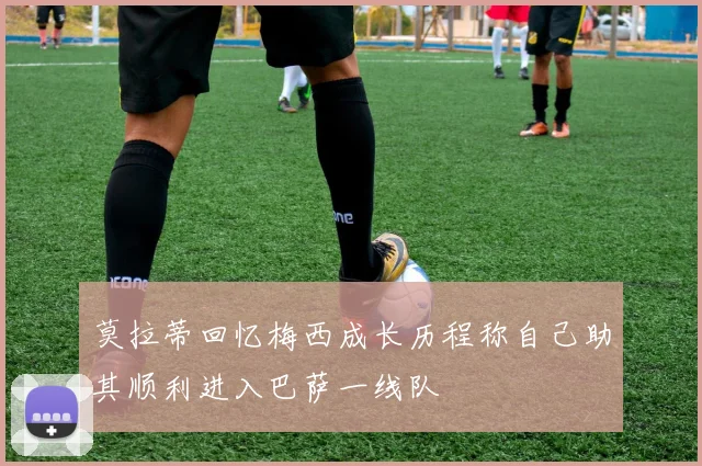 莫拉蒂回忆梅西成长历程称自己助其顺利进入巴萨一线队