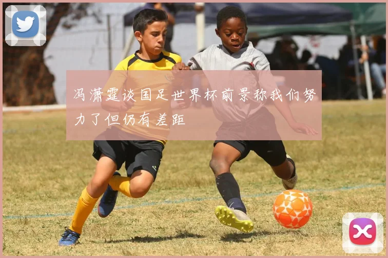 冯潇霆谈国足世界杯前景称我们努力了但仍有差距