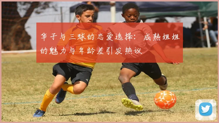 华子与三球的恋爱选择：成熟姐姐的魅力与年龄差引发热议
