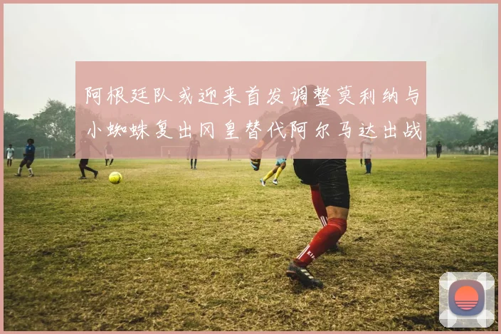 阿根廷队或迎来首发调整莫利纳与小蜘蛛复出冈皇替代阿尔马达出战