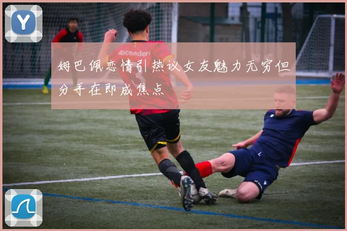 姆巴佩恋情引热议女友魅力无穷但分手在即成焦点