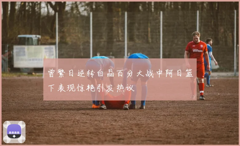 曾繁日逆转白晶百分大战中阿日篮下表现惊艳引发热议