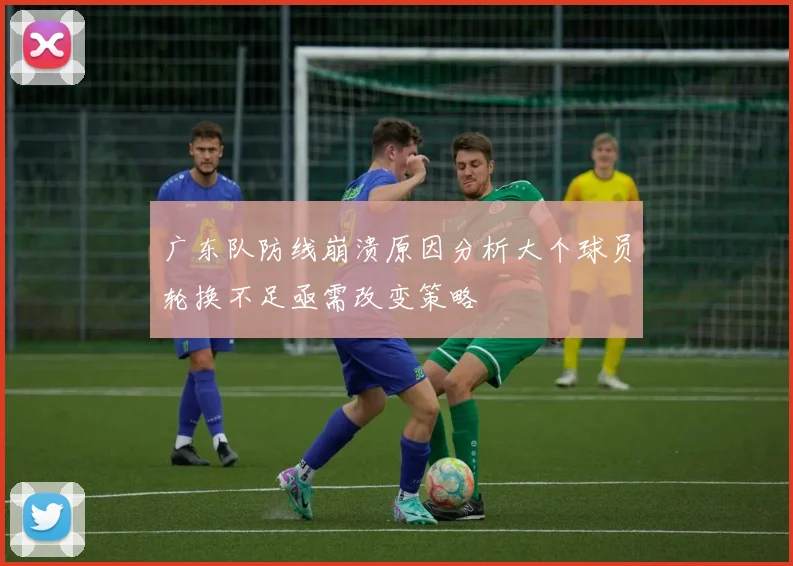 广东队防线崩溃原因分析大个球员轮换不足亟需改变策略
