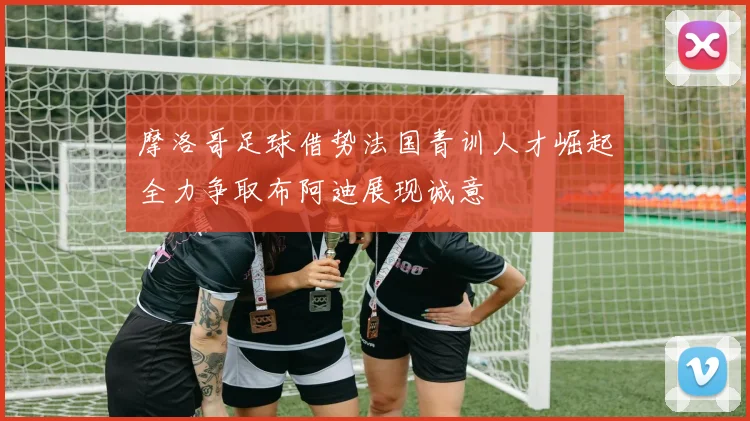 摩洛哥足球借势法国青训人才崛起全力争取布阿迪展现诚意