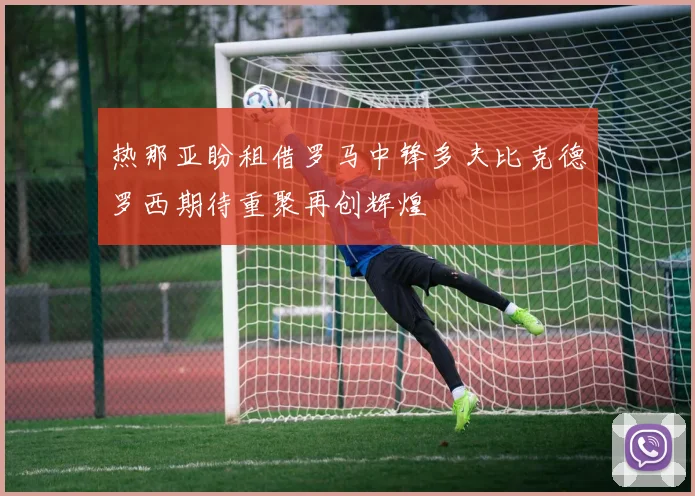 热那亚盼租借罗马中锋多夫比克德罗西期待重聚再创辉煌