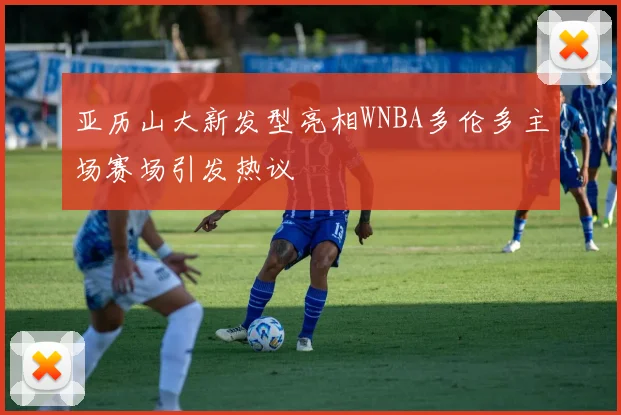 亚历山大新发型亮相WNBA多伦多主场赛场引发热议